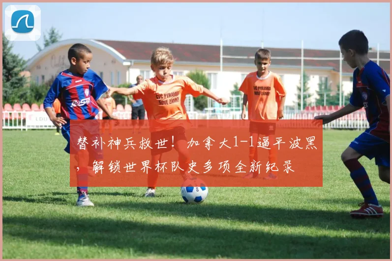 替补神兵救世!加拿大1-1逼平波黑,解锁世界杯队史多项全新纪录