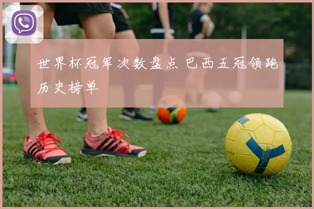 世界杯冠军次数盘点 巴西五冠领跑历史榜单