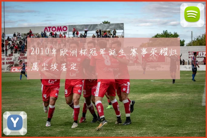 2010年欧洲杯冠军诞生 赛事荣耀归属尘埃落定