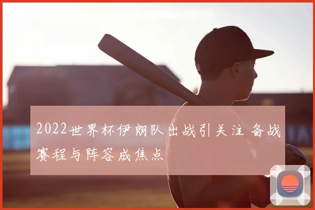 2022世界杯伊朗队出战引关注 备战赛程与阵容成焦点