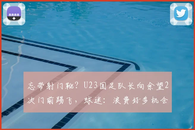 忘带射门靴?U23国足队长向余望2次门前踢飞,球迷:浪费好多机会