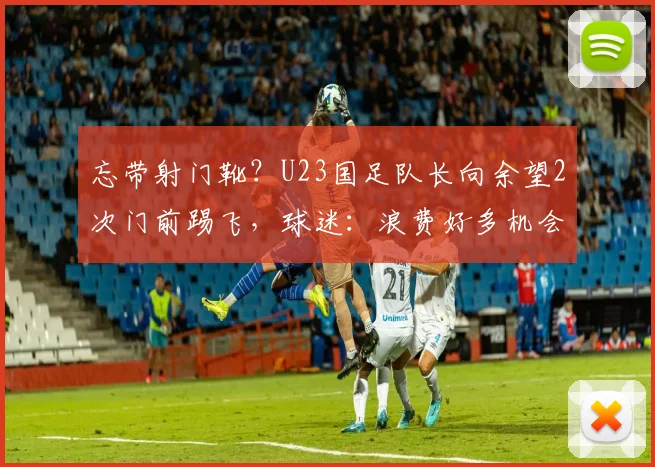 忘带射门靴?U23国足队长向余望2次门前踢飞,球迷:浪费好多机会